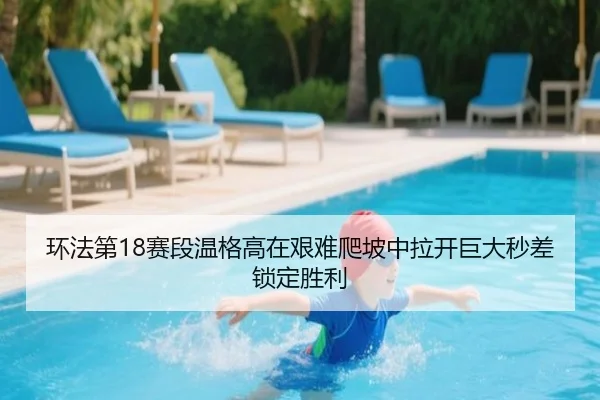 环法第18赛段温格高在艰难爬坡中拉开巨大秒差锁定胜利
