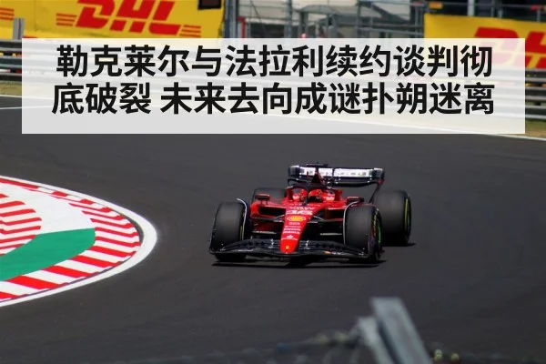 勒克莱尔与法拉利续约谈判彻底破裂 未来去向成谜扑朔迷离